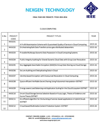 NEXGEN TECHNOLOGY
FINAL YEAR IEEE PROJECTS TITLES 2015-2016
CONTACT: PRAVEEN KUMAR. L (+91 – 9751442511, +91 – 9791938249)
MAIL ID: sunsid1989@gmail.com, praveen@nexgenproject.com
web:www.nexgenproject.com
CLOUD COMPUTING
S.No PROJECT
CODE
PROJECT TITLES YEAR
1
NXGC01
A Profit Maximization Schemewith Guaranteed Quality of Servicein Cloud Computing 2015-16
2
NXGC02 Orchestrating Bulk Data Transfers across geo-distributed datacenters 2015-16
3
NXGC03 ProvableMulticopy DynamicData Possession in Cloud Computing Systems 2015-16
4
NXGC04 Public Integrity Auditing for Shared Dynamic Cloud Data with Group User Revocation 2015-16
5
NXGC05 Key-Aggregate Searchable Encryption (KASE)for Group Data Sharing via Cloud Storage 2015-16
6
NXGC06 Secure Auditing and Deduplicating Data in Cloud 2015-16
7
NXGC07 Identity-based Encryption with Outsourced Revocation in Cloud Computing 2015-16
8
NXGC08 Space-efficient Verifiable Secret Sharing Using Polynomial Interpolation-DOTNET 2015-16
9
NXGC09 Energy-aware Load Balancing and Application Scaling for the Cloud EcosystemDOTNET 2015-16
10
NXGC10 Smart Cloud StorageService Selection Based on Fuzzy Logic, Theory of Evidence and
GameTheory DOTNET
2015-16
11
NXGC11 An efficient algorithm for the bursting of service-based applications in hybrid Clouds
DOTNET
2015-16
12
NXGC12 Cloud-based Multimedia Content Protection System DOTNET 2015-16
 