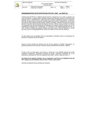 INSTITUT QUERCUS Sant Joan de Vilatorrada
PLA D'ACCIÓ TUTORIAL
Curs 2015-2016
Codi: PAT
Elaborat per: Equip directiu
Aprovat per CE: 30/09/15
Rev.: 2.2
Data:
30/09/15
Pàgina:
14/ 38
PROGRAMACIÓ DE LES ACTIVITATS DEL PAT DE 1r ESO curs 2015-16
L’objectiu final del PAT de 1r d’ESO és ajudar l’alumne a integrar-se al nou centre, a mantenir una
bona convivència, a conèixer hàbits i tècniques d’estudi que li permetin iniciar-se a l’ESO amb més
garanties d’èxit, a sensibilitzar-se i trobar eines per combatre l'assetjament escolar, a entendre i
assimilar els canvis físics i emocionals d’aquesta etapa que ara inicia: l’adolescència. Cal procurar
que visqui el millor possible aquest moment, coneixent, acceptant i entenent els canvis que s’aniran
produint. D’aquesta manera es pretén desangoixar l’alumne i millorar la seva autoestima. També es
vol aconseguir que l’alumne descobreixi la necessitat d’una higiene corporal correcta, així com la
importància de l’exercici físic i l’alimentació, a fi d’afavorir un bon desenvolupament del cos i la
ment. També es treballarà el programa Órdago, que pretén donar a l’alumne habilitats, no només
per evitar caure en la drogodependència, sinó per ser assertiu en tota mena de situacions.
Un altre aspecte que es treballarà seran les assemblees. S’intentarà incidir en la participació de
l’alumnat i el respecte del torn de paraula.
Durant el primer trimestre es dedicarà una part de les sessions a treballar l’organització i la
planificació personal amb cada tutor individual, revisant periòdicament els apunts i l’agenda.
A més a més, en cada sessió, cal preveure un temps per a les activitats generals de tutoria
(justificació d'absències, informacions generals de centre, valoracions trimestrals per a les
avaluacions, participació de l’alumnat, seguiment dels hàbits i normes, neteja de l’entorn,...)
Cal destacar que algunes activitats, com la coeducació, que fins ara es treballaven dins del
PAT, aquest curs es treballaran dins de l'hora “Cultura i valors ètics”.
Proposta de distribució de les activitats per trimestres:
 
