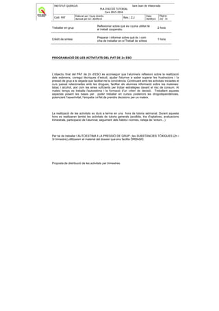 INSTITUT QUERCUS Sant Joan de Vilatorrada
PLA D'ACCIÓ TUTORIAL
Curs 2015-2016
Codi: PAT
Elaborat per: Equip directiu
Aprovat per CE: 30/09/15
Rev.: 2.2
Data:
30/09/15
Pàgina:
20/ 38
Treballar en grup
Reflexionar sobre què és i quina utilitat té
el treball cooperatiu
2 hora
Crèdit de síntesi
Preparar i informar sobre què és i com
s'ha de treballar en el Treball de síntesi
1 hora
PROGRAMACIÓ DE LES ACTIVITATS DEL PAT DE 2n ESO
L’objectiu final del PAT de 2n d’ESO és aconseguir que l’alumne/a reflexioni sobre la realització
dels exàmens, conegui tècniques d’estudi, ajudar l'alumne a saber superar les frustracions i la
pressió de grup a la vegada que facilitar-ne la convivència. Continuant amb les activitats iniciades el
curs passat relacionades amb les drogues, facilitar als alumnes informació sobre les mateixes:
tabac i alcohol, així com les eines suficients per trobar estratègies davant el risc de consum. Al
mateix temps es treballa l’autoestima i la formació d’un criteri de decisió. Treballant aquests
aspectes posem les bases per poder treballar en cursos posteriors les drogodependències,
potenciant l’assertivitat, l’empatia i el fet de prendre decisions per un mateix.
La realització de les activitats es durà a terme en una hora de tutoria setmanal. Durant aquesta
hora es realitzaran també les activitats de tutoria generals (acollida, tria d'optatives, avaluacions
trimestrals, participació de l’alumnat, seguiment dels hàbits i normes, neteja de l’entorn...)
Per tal de treballar l’AUTOESTIMA I LA PRESSIÓ DE GRUP i les SUBSTÀNCIES TÒXIQUES (2n i
3r trimestre) utilitzarem el material del dossier que ens facilita ÓRDAGO.
Proposta de distribució de les activitats per trimestres:
 