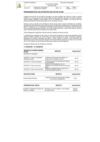 INSTITUT QUERCUS Sant Joan de Vilatorrada
PLA D'ACCIÓ TUTORIAL
Curs 2015-2016
Codi: PAT
Elaborat per: Equip directiu
Aprovat per CE: 30/09/15
Rev.: 2.2
Data:
30/09/15
Pàgina:
28/ 38
PROGRAMACIÓ DE LES ACTIVITATS DEL PAT DE 4t ESO
L’objectiu final del PAT de 4t d’ESO és aconseguir una bona orientació per l’alumne, ja sigui en estudis
posteriors o en la incorporació al món laboral, segons les seves capacitats i interessos. Per això es comença el
primer trimestre treballant la pròpia manera de ser, les afeccions, els interessos.. que conclou amb una
activitat que demana a l’alumne que expliqui com es veu d’aquí a 15 anys.
Després es passa a estudiar amb profunditat el sistema educatiu actual: estudis de batxillerat per modalitats,
les famílies de cicles formatius de grau mitjà de la zona, la formació no reglada per a la incorporació al món
laboral i orientacions per a la incorporació immediata al treball. Finalment, es treballa la presa de decisions
amb les activitats del programa Brúixola o bé les del portal edu365.com. A partir d’aquí l’alumne haurà de
buscar informació sobre el que es proposa fer en acabar l’ESO.
També s’afegeixen les exposicions orals per afrontar el projecte de recerca amb èxit.
La realització de les activitats es durà a terme a l’hora de tutoria setmanal. A causa de les activitats de tutoria
generals (acollida, activitats per recollir diners pel viatge, preparació del viatge, avaluacions trimestrals,
participació de l’alumnat, seguiment dels hàbits i normes, neteja de l’entorn...) que requereixen una
temporització més concreta, es proposa realitzar el PAT de 4t d’ESO en sessions de 30 minuts i en un nombre
de 6 o 7 per trimestre, de manera que els tutors puguin gestionar els dies d’aplicació.
Proposta de distribució de les activitats per trimestres:
1r TRIMESTRE – 2n TRIMESTRE
ANÀLISI DE LA PRÒPIA MANERA
DE SER
OBJECTIU temporització
ACTIVITAT 0: Presentació
ACTIVITAT 1: fitxa: Les capacitats i
habilitats personals
Conèixer els propis punts forts i febles. Ser
capaç de fer un propòsit de millora.
30 min
ACTIVITAT 2: fitxa: Els interessos
Conèixer quins són els interessos que busquen
en una professió
30 min
ACTIVITAT 3: fitxa: Com sóc jo?
Analitzar les característiques que ens
defineixen. Ser conscient de com ens veuen els
altres.
30 min
ACTIVITAT 4: fitxa: El juny del 2023
Realitzar una hipòtesi sobre el propi futur en
funció dels objectius anteriors.
30 min
EDUCACIÓ VIÀRIA OBJECTIU temporització
Xerrada Institut Guttmann
Conscienciar l’alumnat del perill dels accidents i
de les seves conseqüències.
1 hora
PREPARACIÓ DEL VIATGE OBJECTIU temporització
ACTIVITAT: preparació del viatge final
d'etapa (2 activitats)
Participar en la tria del viatge i en les activitats
per recollir diners.
Diverses
sessions
 