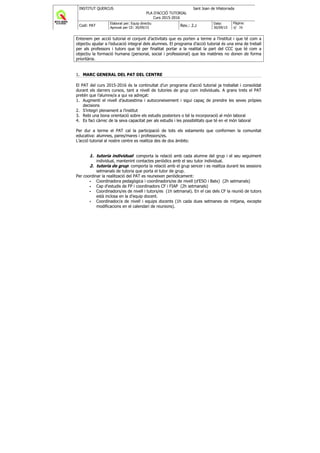 INSTITUT QUERCUS Sant Joan de Vilatorrada
PLA D'ACCIÓ TUTORIAL
Curs 2015-2016
Codi: PAT
Elaborat per: Equip directiu
Aprovat per CE: 30/09/15
Rev.: 2.2
Data:
30/09/15
Pàgina:
4/ 38
Entenem per acció tutorial el conjunt d’activitats que es porten a terme a l’institut i que té com a
objectiu ajudar a l’educació integral dels alumnes. El programa d’acció tutorial és una eina de treball
per als professors i tutors que té per finalitat portar a la realitat la part del CCC que té com a
objectiu la formació humana (personal, social i professional) que les matèries no donen de forma
prioritària.
1. MARC GENERAL DEL PAT DEL CENTRE
El PAT del curs 2015-2016 és la continuïtat d’un programa d’acció tutorial ja treballat i consolidat
durant els darrers cursos, tant a nivell de tutories de grup com individuals. A grans trets el PAT
pretén que l’alumne/a a qui va adreçat:
1. Augmenti el nivell d’autoestima i autoconeixement i sigui capaç de prendre les seves pròpies
decisions
2. S’integri plenament a l’institut
3. Rebi una bona orientació sobre els estudis posteriors o bé la incorporació al món laboral
4. Es faci càrrec de la seva capacitat per als estudis i les possibilitats que té en el món laboral
Per dur a terme el PAT cal la participació de tots els estaments que conformen la comunitat
educativa: alumnes, pares/mares i professors/es.
L’acció tutorial al nostre centre es realitza des de dos àmbits:
1. tutoria individual: comporta la relació amb cada alumne del grup i el seu seguiment
individual, mantenint contactes periòdics amb el seu tutor individual.
2. tutoria de grup: comporta la relació amb el grup sencer i es realitza durant les sessions
setmanals de tutoria que porta el tutor de grup.
Per coordinar la realització del PAT es reuneixen periòdicament:
Coordinadora pedagògica i coordinadors/es de nivell (d’ESO i Batx) (2h setmanals)
Cap d'estudis de FP i coordinadors CF i FIAP (2h setmanals)
Coordinadors/es de nivell i tutors/es (1h setmanal). En el cas dels CF la reunió de tutors
està inclosa en la d’equip docent.
Coordinador/a de nivell i equips docents (1h cada dues setmanes de mitjana, excepte
modificacions en el calendari de reunions).
 