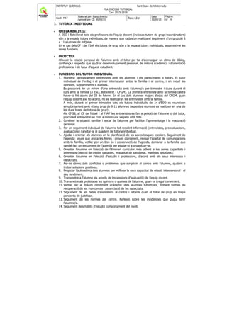 INSTITUT QUERCUS Sant Joan de Vilatorrada
PLA D'ACCIÓ TUTORIAL
Curs 2015-2016
Codi: PAT
Elaborat per: Equip directiu
Aprovat per CE: 30/09/15
Rev.: 2.2
Data:
30/09/15
Pàgina:
6/ 38
3. TUTORIA INDIVIDUAL
QUI LA REALITZA:
A ESO i Batxillerat tots els professors de l’equip docent (inclosos tutors de grup i coordinadors)
són a la vegada tutors individuals, de manera que cadascun realitza el seguiment d’un grup de 8
a 11 alumnes de mitjana.
En el cas dels CF i del FIAP els tutors de grup són a la vegada tutors individuals, assumint-ne les
seves funcions.
OBJECTIU:
Afavorir la relació personal de l’alumne amb el tutor pel tal d’aconseguir un clima de diàleg,
confiança i respecte que ajudi al desenvolupament personal, de millora acadèmica i d’orientació
professional i de futur d’aquest estudiant.
FUNCIONS DEL TUTOR INDIVIDUAL:
1. Mantenir periòdicament entrevistes amb els alumnes i els pares/mares o tutors. El tutor
individual és l’enllaç i el primer interlocutor entre la família i el centre, i en recull les
opinions, suggeriments o queixes.
Es procurarà fer un mínim d’una entrevista amb l’alumne/a per trimestre i dues durant el
curs amb la família (a ESO, Batxillerat i CFGM). La primera entrevista amb la família caldrà
haver-la fet abans del 28 de febrer. En el cas dels alumnes majors d’edat del CFGM, quan
l’equip docent així ho acordi, no es realitzaran les entrevistes amb la família.
A més, durant el primer trimestre tots els tutors individuals de 1r d’ESO es reuneixen
simultàniament amb el seu grup de 9-11 alumnes (aquestes reunions es realitzen en una de
les dues hores de tutoria de grup) .
Als CFGS, al CF de futbol i al FIAP les entrevistes es fan a petició de l’alumne o del tutor,
procurant entrevistar-se com a mínim una vegada amb tots.
2. Conèixer la situació familiar i social de l’alumne per facilitar l’aprenentatge i la maduració
personal.
3. Fer un seguiment individual de l’alumne tot recollint informació (entrevistes, preavaluacions,
avaluacions) i anotar-la al quadern de tutoria individual.
4. Ajudar i orientar als alumnes en la planificació de les seves tasques escolars. Seguiment de
l’agenda: veure que anota les feines i proves diàriament, revisar l’apartat de comunicacions
amb la família, vetllar per un bon ús i conservació de l’agenda, demanar a la família que
també faci un seguiment de l’agenda per ajudar-lo a organitzar-se.
5. Orientar l’alumne en l’elecció de l’itinerari curricular més adient a les seves capacitats i
interessos (elecció de crèdits variables, modalitat de batxillerat, matèries optatives).
6. Orientar l’alumne en l’elecció d’estudis i professions, d’acord amb els seus interessos i
capacitats.
7. Fer-se càrrec dels conflictes o problemes que sorgeixin al centre amb l’alumne, ajudant a
trobar solucions positives.
8. Propiciar l’autoestima dels alumnes per millorar la seva capacitat de relació interpersonal i el
seu rendiment.
9. Transmetre a l’alumne els acords de les sessions d’avaluació i de l’equip docent.
10. Transmetre als professors les opinions o queixes de l’alumne, quan es cregui convenient.
11. Vetllar per al màxim rendiment acadèmic dels alumnes tutoritzats, trobant formes de
recuperació de les mancances i potenciació de les capacitats.
12. Seguiment de les faltes d’assistència al centre i retards quan el tutor de grup en tingui
pendents de justificar.
13. Seguiment de les normes del centre. Reflexió sobre les incidències que pugui tenir
l’alumne/a.
14. Seguiment dels hàbits d’estudi i comportament del nivell.
 
