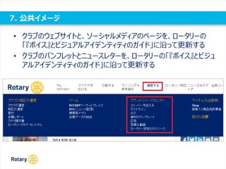 7. 公共イメージ
• クラブのウェブサイトと、ソーシャルメディアのページを、ロータリーの
「『ボイス』とビジュアルアイデンティティのガイド」に沿って更新する
• クラブのパンフレットとニュースレターを、ロータリーの「『ボイス』とビジュ
アルアイデンティティのガイド」に沿って更新する
 