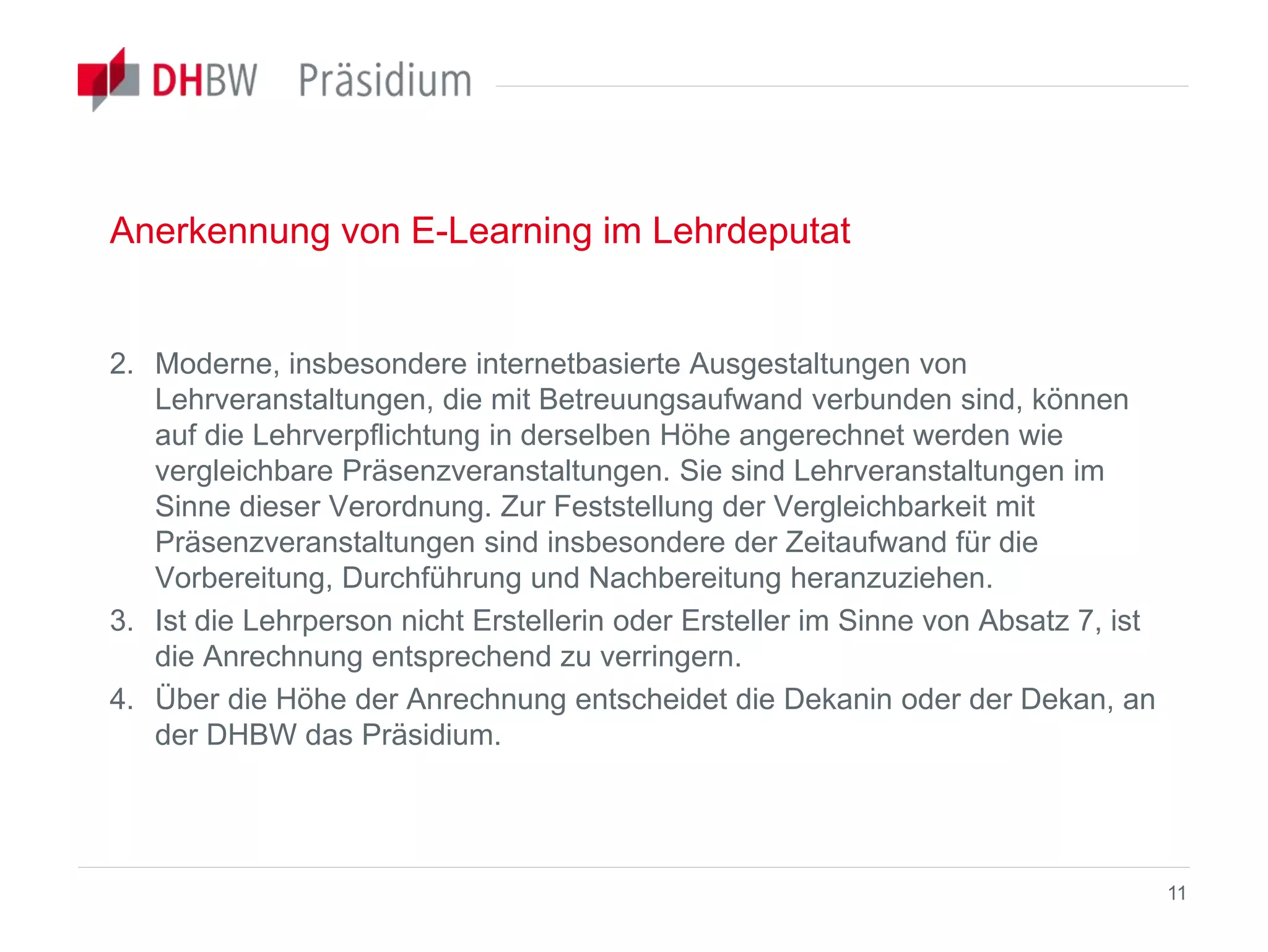 Anerkennung von E-Learning im Lehrdeputat
2. Moderne, insbesondere internetbasierte Ausgestaltungen von
Lehrveranstaltungen, die mit Betreuungsaufwand verbunden sind, können
auf die Lehrverpflichtung in derselben Höhe angerechnet werden wie
vergleichbare Präsenzveranstaltungen. Sie sind Lehrveranstaltungen im
Sinne dieser Verordnung. Zur Feststellung der Vergleichbarkeit mit
Präsenzveranstaltungen sind insbesondere der Zeitaufwand für die
Vorbereitung, Durchführung und Nachbereitung heranzuziehen.
3. Ist die Lehrperson nicht Erstellerin oder Ersteller im Sinne von Absatz 7, ist
die Anrechnung entsprechend zu verringern.
4. Über die Höhe der Anrechnung entscheidet die Dekanin oder der Dekan, an
der DHBW das Präsidium.
11
 