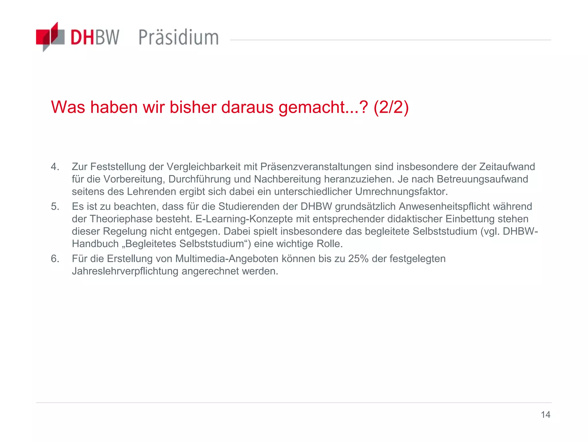 Was haben wir bisher daraus gemacht...? (2/2)
4. Zur Feststellung der Vergleichbarkeit mit Präsenzveranstaltungen sind insbesondere der Zeitaufwand
für die Vorbereitung, Durchführung und Nachbereitung heranzuziehen. Je nach Betreuungsaufwand
seitens des Lehrenden ergibt sich dabei ein unterschiedlicher Umrechnungsfaktor.
5. Es ist zu beachten, dass für die Studierenden der DHBW grundsätzlich Anwesenheitspflicht während
der Theoriephase besteht. E-Learning-Konzepte mit entsprechender didaktischer Einbettung stehen
dieser Regelung nicht entgegen. Dabei spielt insbesondere das begleitete Selbststudium (vgl. DHBW-
Handbuch „Begleitetes Selbststudium“) eine wichtige Rolle.
6. Für die Erstellung von Multimedia-Angeboten können bis zu 25% der festgelegten
Jahreslehrverpflichtung angerechnet werden.
14
 