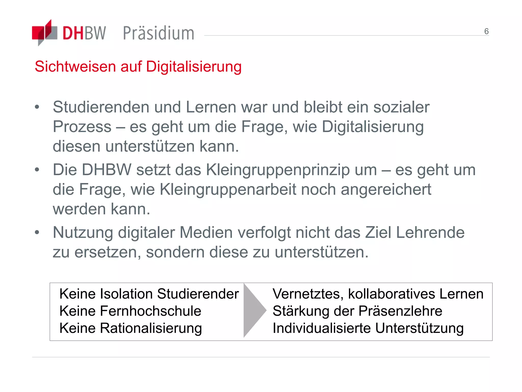 Sichtweisen auf Digitalisierung
• Studierenden und Lernen war und bleibt ein sozialer
Prozess – es geht um die Frage, wie Digitalisierung
diesen unterstützen kann.
• Die DHBW setzt das Kleingruppenprinzip um – es geht um
die Frage, wie Kleingruppenarbeit noch angereichert
werden kann.
• Nutzung digitaler Medien verfolgt nicht das Ziel Lehrende
zu ersetzen, sondern diese zu unterstützen.
6
Keine Isolation Studierender
Keine Fernhochschule
Keine Rationalisierung
Vernetztes, kollaboratives Lernen
Stärkung der Präsenzlehre
Individualisierte Unterstützung
 