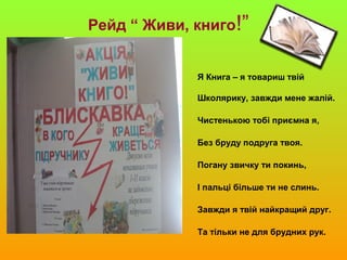 Рейд “ Живи, книго!”
Я Книга – я товариш твій
Школярику, завжди мене жалій.
Чистенькою тобі приємна я,
Без бруду подруга твоя.
Погану звичку ти покинь,
І пальці більше ти не слинь.
Завжди я твій найкращий друг.
Та тільки не для брудних рук.
 