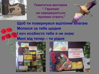 Тематична виставка
“ Героями
не народжуються,
героями стають”
Щоб ти повернувся вцілілим благаю
Молюся за тебе щодня
І хоч особисто тебе я не знаю
Мені від тепер – ти рідня
 