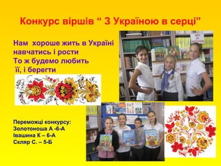 Конкурс віршів “ З Україною в серці”
Нам хороше жить в Україні
навчатись і рости
То ж будемо любить
її, і берегти
Переможці конкурсу:
Золотоноша А -6-А
Івашина К – 6-А
Скляр С. – 5-Б
 