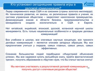 Кто установил сегодняшние правила игры в
деловой коммуникации?
Лидер современного мира США и их союзники (страны золотого миллиарда).
Их техническое развитие, их законы, их религиозные правила и учения, их
система управления обществом – закрепляют накопленное преимущество.
Доминирующее знание в области бизнеса, предпринимательства и
менеджмента создано исключительно в США и Европе.
Нет китайской, индийской, японской, русской, испанской научной школы
менеджмента. Есть только национальные особенности и традиции деловых
коммуникаций!
Все учебники в школах, все ключевые научные концепции, все тренинги
деловых коммуникаций – являются клонами западных образцов; Мы все
предпочитаем учиться у лидеров, самых главных, самых умных, самых
эффективных.
Сознание большинства людей порабощено «Индустрией объяснения
успеха». Мы все надеемся купить волшебную книгу, пройти фантастический
тренинг, получить образование в «Крутом» вузе, что бы статья частью элиты!
Мы мечтаем участвовать в результативной деловой коммуникации и
получить доступ к ключевым ресурсам общества!
10
 