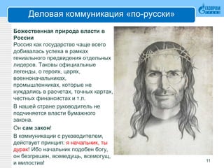 Деловая коммуникация «по-русски»
Божественная природа власти в
России
Россия как государство чаще всего
добивалась успеха в рамках
гениального предвидения отдельных
лидеров. Таковы официальные
легенды, о героях, царях,
военноначальниках,
промышленниках, которые не
нуждались в расчетах, точных картах,
честных финансистах и т.п.
В нашей стране руководитель не
подчиняется власти бумажного
закона.
Он сам закон!
В коммуникации с руководителем,
действует принцип: я начальник, ты
дурак! Ибо начальник подобен богу,
он безгрешен, всеведущь, всемогущ,
и милостив! 11
 