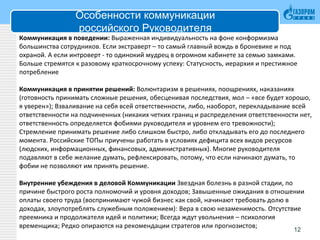 Особенности коммуникации
российского Руководителя
Коммуникация в поведении: Выраженная индивидуальность на фоне конформизма
большинства сотрудников. Если экстраверт – то самый главный вождь в броневике и под
охраной. А если интроверт - то одинокий мудрец в огромном кабинете за семью замками.
Больше стремятся к разовому краткосрочному успеху: Статусность, иерархия и престижное
потребление
Коммуникация в принятии решений: Волюнтаризм в решениях, поощрениях, наказаниях
(готовность принимать сложные решения, обесценивая последствия, мол – «все будет хорошо,
я уверен»); Взваливание на себя всей ответственности, либо, наоборот, перекладывание всей
ответственности на подчиненных (никаких четких границ и распределения ответственности нет,
ответственность определяется фобиями руководителя и уровнем его тревожности);
Стремление принимать решение либо слишком быстро, либо откладывать его до последнего
момента. Российские ТОПы приучены работать в условиях дефицита всех видов ресурсов
(людских, информационных, финансовых, административных). Многие руководителя
подавляют в себе желание думать, рефлексировать, потому, что если начинают думать, то
фобии не позволяют им принять решение.
Внутренние убеждения в деловой Коммуникации Звездная болезнь в разной стадии, по
причине быстрого роста полномочий и уровня доходов; Завышенные ожидания в отношении
оплаты своего труда (воспринимают чужой бизнес как свой, начинают требовать долю в
доходах, злоупотреблять служебным положением): Вера в свою незаменимость. Отсутствие
преемника и продолжателя идей и политики; Всегда ждут увольнения – психология
временщика; Редко опираются на рекомендации стратегов или прогнозистов;
12
 