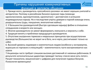 Причины нарушения коммуникативных
функций в деловом общении
1. Прежде всего, руководитель «российского разлива» не имеет хороших учителей и
авторитетов. Поэтому в российском бизнесе мужские пары (команда
одноклассников, одногруппников, однополчан) – долговечнее и успешнее
индивидуальных карьер. Но и последствия утраты доверия в парной команде очень
разрушительны (суды, покушения, многолетние войны).
2. У большинства руководителей (быстро сделавших карьеру) фобии в отношении
сотрудников в возрасте или женщин.
3. Многие руководители не умеют формировать лояльность и верность к себе.
4. Традиция винить в проблемах предыдущего руководителя.
5. Отсутствие внутренних тормозов и моральных принципов при осуществлении
руководства (большинство не верит ни в бога, ни в черта, рассчитывают только на
себя).
6. Высокий уровень недоверия к компетентным людям (особенно у экстравертов,
выросших из торговли и спекуляций) – компетентность часто воспринимается как
угроза
7.Акционеры часто требуют слишком высоких достижений от наемных работников. В
результате исполнительные директора проводят тактику «после меня хоть потоп».
Рисуют показатели, мошенничают с цифрами для получения годовых бонусов.
Психология временщика!
13
 