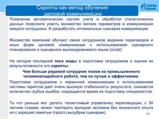 Скрипты как метод обучения
деловой коммуникации
Появление автоматических систем учета и обработки статистических
данных позволило учесть множество мелких параметров в коммуникации
каждого сотрудника. И разработать оптимальные сценарии коммуникации.
Множество компаний обучают своих сотрудников ведению переговоров и
иных форм деловой коммуникации с использованием сценарного
планирования и сценарного высокоуровневого языка (script)
На сегодня последний писк моды в подготовке сотрудников и оценки их
результативности это скрипты.
Чем больше рядовой сотрудник похож на промышленного
человекоподобного робота, тем он лучше и эффективнее.
Подготовка сотрудников к первичной коммуникации с использованием
системы скриптов дает очень высокую стабильность результата, снижается
количество грубых ошибок, сокращается время на подготовку специалистов.
То что раньше мог делать талантливый управленец переговорщик, с 30
летним стажем, может повторить молодой человека без жизненного опыта
но с хорошей памятью (просто вызубрив сценарии). 14
 
