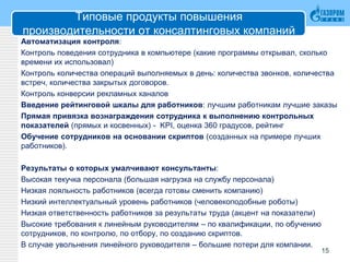 Типовые продукты повышения
производительности от консалтинговых компаний
Автоматизация контроля:
Контроль поведения сотрудника в компьютере (какие программы открывал, сколько
времени их использовал)
Контроль количества операций выполняемых в день: количества звонков, количества
встреч, количества закрытых договоров.
Контроль конверсии рекламных каналов
Введение рейтинговой шкалы для работников: лучшим работникам лучшие заказы
Прямая привязка вознаграждения сотрудника к выполнению контрольных
показателей (прямых и косвенных) - KPI, оценка 360 градусов, рейтинг
Обучение сотрудников на основании скриптов (созданных на примере лучших
работников).
Результаты о которых умалчивают консультанты:
Высокая текучка персонала (большая нагрузка на службу персонала)
Низкая лояльность работников (всегда готовы сменить компанию)
Низкий интеллектуальный уровень работников (человекоподобные роботы)
Низкая ответственность работников за результаты труда (акцент на показатели)
Высокие требования к линейным руководителям – по квалификации, по обучению
сотрудников, по контролю, по отбору, по созданию скриптов.
В случае увольнения линейного руководителя – большие потери для компании.
15
 