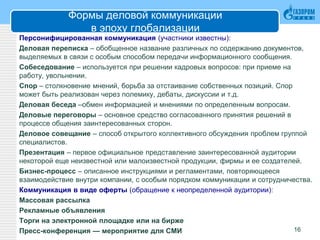 Формы деловой коммуникации
в эпоху глобализации
Персонифицированная коммуникация (участники известны):
Деловая переписка – обобщенное название различных по содержанию документов,
выделяемых в связи с особым способом передачи информационного сообщения.
Собеседование – используется при решении кадровых вопросов: при приеме на
работу, увольнении.
Спор – столкновение мнений, борьба за отстаивание собственных позиций. Спор
может быть реализован через полемику, дебаты, дискуссии и т.д.
Деловая беседа –обмен информацией и мнениями по определенным вопросам.
Деловые переговоры – основное средство согласованного принятия решений в
процессе общения заинтересованных сторон.
Деловое совещание – способ открытого коллективного обсуждения проблем группой
специалистов.
Презентация – первое официальное представление заинтересованной аудитории
некоторой еще неизвестной или малоизвестной продукции, фирмы и ее создателей.
Бизнес-процесс – описанное инструкциями и регламентами, повторяющееся
взаимодействие внутри компании, с особым порядком коммуникации и сотрудничества.
Коммуникация в виде оферты (обращение к неопределенной аудитории):
Массовая рассылка
Рекламные объявления
Торги на электронной площадке или на бирже
Пресс-конференция — мероприятие для СМИ 16
 