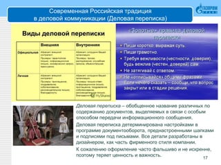 Современная Российская традиция
в деловой коммуникации (Деловая переписка)
Деловая переписка – обобщенное название различных по
содержанию документов, выделяемых в связи с особым
способом передачи информационного сообщения.
Деловая переписка детерминирована настройками в
программе документооборота, преднастроенными шапками
и подписями под письмами. Все детали разработаны в
дизайнером, как часть фирменного стиля компании.
К сожалению оформление часто фальшиво и не искренне,
поэтому теряет ценность и важность.
17
 