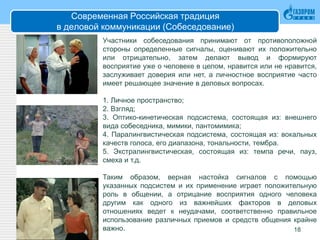 Современная Российская традиция
в деловой коммуникации (Собеседование)
18
Участники собеседования принимают от противоположной
стороны определенные сигналы, оценивают их положительно
или отрицательно, затем делают вывод и формируют
восприятие уже о человеке в целом, нравится или не нравится,
заслуживает доверия или нет, а личностное восприятие часто
имеет решающее значение в деловых вопросах.
1. Личное пространство;
2. Взгляд;
3. Оптико-кинетическая подсистема, состоящая из: внешнего
вида собеседника, мимики, пантомимика;
4. Паралингвистическая подсистема, состоящая из: вокальных
качеств голоса, его диапазона, тональности, тембра.
5. Экстралингвистическая, состоящая из: темпа речи, пауз,
смеха и т.д.
Таким образом, верная настойка сигналов с помощью
указанных подсистем и их применение играет положительную
роль в общении, а отрицание восприятия одного человека
другим как одного из важнейших факторов в деловых
отношениях ведет к неудачами, соответственно правильное
использование различных приемов и средств общения крайне
важно.
 