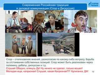 Современная Российская традиция
в деловой коммуникации (Спор и Дискуссия)
19
Спор – столкновение мнений, разногласие по какому-либо вопросу, борьба
за отстаивание собственных позиций. Спор может быть реализован через
полемику, дебаты, дискуссии и т.д.
Слушай Обидно, клянусь Да! Ну ничего не сделал, только вошел!
Молодая еще, капризная! Слушай, какая Капризная?!? Хулиганка, ДА!
 