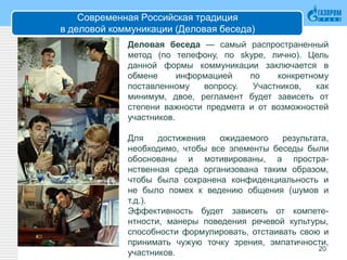 Современная Российская традиция
в деловой коммуникации (Деловая беседа)
20
Деловая беседа — самый распространенный
метод (по телефону, по skype, лично). Цель
данной формы коммуникации заключается в
обмене информацией по конкретному
поставленному вопросу. Участников, как
минимум, двое, регламент будет зависеть от
степени важности предмета и от возможностей
участников.
Для достижения ожидаемого результата,
необходимо, чтобы все элементы беседы были
обоснованы и мотивированы, а простра-
нственная среда организована таким образом,
чтобы была сохранена конфиденциальность и
не было помех к ведению общения (шумов и
т.д.).
Эффективность будет зависеть от компете-
нтности, манеры поведения речевой культуры,
способности формулировать, отстаивать свою и
принимать чужую точку зрения, эмпатичности,
участников.
 