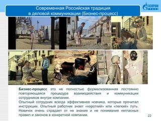 Современная Российская традиция
в деловой коммуникации (Бизнес-процесс)
22
Бизнес-процесс это не полностью формализованная постоянно
повторяющаяся процедура взаимодействия и коммуникации
сотрудников внутри компании.
Опытный сотрудник всегда эффективнее новчика, которые прочитал
инструкции. Опытный работник знает «короткий» или «легкий» путь.
Новичок очень страдает от не знания и не понимания негласных
правил и законов в конкретной компании.
 