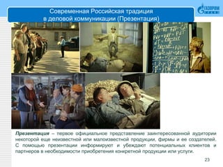 Современная Российская традиция
в деловой коммуникации (Презентация)
23
Презентация – первое официальное представление заинтересованной аудитории
некоторой еще неизвестной или малоизвестной продукции, фирмы и ее создателей.
С помощью презентации информируют и убеждают потенциальных клиентов и
партнеров в необходимости приобретения конкретной продукции или услуги.
 