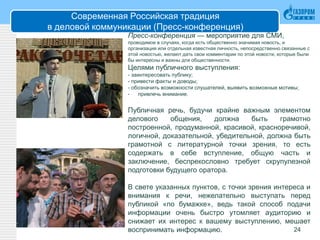 Современная Российская традиция
в деловой коммуникации (Пресс-конференция)
24
Пресс-конференция — мероприятие для СМИ,
проводимое в случаях, когда есть общественно значимая новость, и
организация или отдельная известная личность, непосредственно связанные с
этой новостью, желают дать свои комментарии по этой новости, которые были
бы интересны и важны для общественности.
Целями публичного выступления:
- заинтересовать публику;
- привести факты и доводы;
- обозначить возможности слушателей, выявить возможные мотивы;
- привлечь внимание.
Публичная речь, будучи крайне важным элементом
делового общения, должна быть грамотно
построенной, продуманной, красивой, красноречивой,
логичной, доказательной, убедительной, должна быть
грамотной с литературной точки зрения, то есть
содержать в себе вступление, общую часть и
заключение, беспрекословно требует скрупулезной
подготовки будущего оратора.
В свете указанных пунктов, с точки зрения интереса и
внимания к речи, нежелательно выступать перед
публикой «по бумажке», ведь такой способ подачи
информации очень быстро утомляет аудиторию и
снижает их интерес к вашему выступлению, мешает
воспринимать информацию.
 