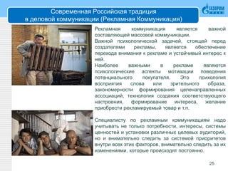 Современная Российская традиция
в деловой коммуникации (Рекламная Коммуникация)
25
Рекламная коммуникация является важной
составляющей массовой коммуникации.
Важной психологической задачей, стоящей перед
создателями рекламы, является обеспечение
перехода внимания к рекламе и устойчивый интерес к
ней.
Наиболее важными в рекламе являются
психологические аспекты мотивации поведения
потенциального покупателя. Это психология
восприятия слова или зрительного образа,
закономерности формирования целенаправленных
ассоциаций, технология создания соответствующего
настроения, формирование интереса, желание
приобрести рекламируемый товар и т.п.
Специалисту по рекламным коммуникациям надо
учитывать не только потребности, интересы, системы
ценностей и установки различных целевых аудиторий,
но и внимательно следить за системой приоритетов
внутри всех этих факторов, внимательно следить за их
изменениями, которые происходят постоянно.
 