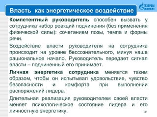 Власть как энергетическое воздействие
Компетентный руководитель способен вызвать у
сотрудника набор реакций подчинения (без применения
физической силы): сочетанием позы, темпа и формы
речи.
Воздействие власти руководителя на сотрудника
происходит на уровне бессознательного, минуя наше
рациональное начало. Руководитель передает сигнал
власти – подчиненный его принимает.
Личная энергетика сотрудника меняется таким
образом, чтобы он испытывал удовольствие, чувство
безопасности и комфорта при выполнении
распоряжений лидера.
Длительная реализация руководителем своей власти
меняет психологическое состояние лидера и его
личностную энергетику. 31
 