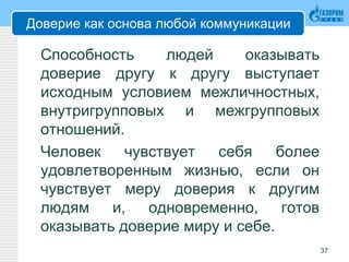 Доверие как основа любой коммуникации
Способность людей оказывать
доверие другу к другу выступает
исходным условием межличностных,
внутригрупповых и межгрупповых
отношений.
Человек чувствует себя более
удовлетворенным жизнью, если он
чувствует меру доверия к другим
людям и, одновременно, готов
оказывать доверие миру и себе.
37
 