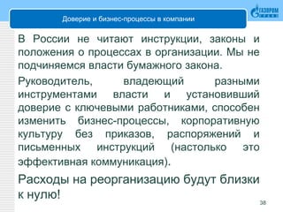 Доверие и бизнес-процессы в компании
В России не читают инструкции, законы и
положения о процессах в организации. Мы не
подчиняемся власти бумажного закона.
Руководитель, владеющий разными
инструментами власти и установивший
доверие с ключевыми работниками, способен
изменить бизнес-процессы, корпоративную
культуру без приказов, распоряжений и
письменных инструкций (настолько это
эффективная коммуникация).
Расходы на реорганизацию будут близки
к нулю! 38
 