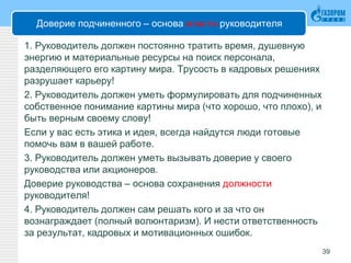 Доверие подчиненного – основа власти руководителя
1. Руководитель должен постоянно тратить время, душевную
энергию и материальные ресурсы на поиск персонала,
разделяющего его картину мира. Трусость в кадровых решениях
разрушает карьеру!
2. Руководитель должен уметь формулировать для подчиненных
собственное понимание картины мира (что хорошо, что плохо), и
быть верным своему слову!
Если у вас есть этика и идея, всегда найдутся люди готовые
помочь вам в вашей работе.
3. Руководитель должен уметь вызывать доверие у своего
руководства или акционеров.
Доверие руководства – основа сохранения должности
руководителя!
4. Руководитель должен сам решать кого и за что он
вознаграждает (полный волюнтаризм). И нести ответственность
за результат, кадровых и мотивационных ошибок.
39
 