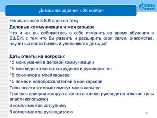 Домашнее задание к 28 ноября
Написать эссе 3 800 слов на тему:
Деловые коммуникации и моя карьера
Что и как вы собираетесь в себе изменить во время обучения в
ВШБИ, с тем что бы развить и расширить свои связи, знакомства,
научиться вести бизнес и увеличивать доходы?
Дать ответы на вопросы:
15 моих умений в деловой коммуникации
15 мои недостатки как сотрудника и руководителя
15 союзников в моей карьере
15 помех и недоброжелателей в мой карьере
Типы власти которые помогут мне в карьере
Траншея доверия которую я копаю в голове руководителя (какие типы
власти использую)
6 комплиментов сотруднику
6 комплиментов руководителю 4
 