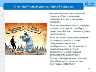 Ключевой навык для успешной карьеры
Ключевой навык для успешной
карьеры «Уметь вызывать
доверие» и «уметь оказывать
доверие»!
Если вы умеете вызывать доверие
– значит вам простят ошибку и
дадут второй шанс (там где другого
расстреляют)
Если вы умете оказывать доверие
(осознано управлять своим
доверием) – значит вы
разбираетесь в людях, вам легко
подбирать исполнителей,
сотрудничать с партнерами,
осуществлять инвестиции.
Процесс Коммуникации позволяет
вам убедиться в наличии или
отсутствии ДОВЕРИЯ!
44
 