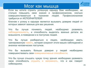 Мозг как мышца
Если вы хотите строить успешную карьеру Вам необходимо, не
столько повышать свои знания и профессионализм, сколько
совершенствоваться в познании людей. Профессионализм
требуется от ИСПОЛНИТЕЛЕЙ!
Ключом к успеху в карьере является вызывать доверие людей от
которых зависят важные для вас решения.
Что бы лучше понимать людей, необходимо развивать
наблюдательность, и способность выделять важные детали во
внешности, в поведении и в поступках людей.
Что бы лучше разбираться в людях, необходимо иметь
тренированную память, которая сохранит итоги ваших наблюдений и
анализа человеческих поступков.
Что бы вызывать больше доверия у людей необходимо
совершенствовать свои коммуникативные способности.
Что бы лучше слышать чужую точку зрения необходимо развивать
свою способность слушать и запоминать, что и как говорят
собеседники.
45
 