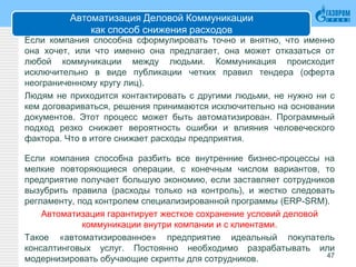 Автоматизация Деловой Коммуникации
как способ снижения расходов
Если компания способна сформулировать точно и внятно, что именно
она хочет, или что именно она предлагает, она может отказаться от
любой коммуникации между людьми. Коммуникация происходит
исключительно в виде публикации четких правил тендера (оферта
неограниченному кругу лиц).
Людям не приходится контактировать с другими людьми, не нужно ни с
кем договариваться, решения принимаются исключительно на основании
документов. Этот процесс может быть автоматизирован. Программный
подход резко снижает вероятность ошибки и влияния человеческого
фактора. Что в итоге снижает расходы предприятия.
Если компания способна разбить все внутренние бизнес-процессы на
мелкие повторяющиеся операции, с конечным числом вариантов, то
предприятие получает большую экономию, если заставляет сотрудников
вызубрить правила (расходы только на контроль), и жестко следовать
регламенту, под контролем специализированной программы (ERP-SRM).
Автоматизация гарантирует жесткое сохранение условий деловой
коммуникации внутри компании и с клиентами.
Такое «автоматизированное» предприятие идеальный покупатель
консалтинговых услуг. Постоянно необходимо разрабатывать или
модернизировать обучающие скрипты для сотрудников. 47
 