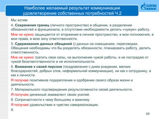 Наиболее желаемый результат коммуникации
удовлетворение собственных потребностей Ч.2
Мы хотим:
4. Сохранения границ (личного пространства) в общении, в разделении
обязанностей и функционала, в отсутствии необходимости делать «чужую» работу.
Мне не нужно защищается от вторжения в личное пространство, в мои полномочия, в
мои права, в мою зону ответственности.
5. Сдерживания данных обещаний () данных на совещаниях, переговорах.
Обещания необходимы что бы разделять обязанности, планировать работу, делить
ответственность.
Мне не нужно тратить свои силы, на выполнение чужой работы, я не пострадаю от
чужой безответственности и не исполнительности.
6. Внимание к своей персоне (поздравления с днем рождения, мелких
благодарностей, добрых слов, неформальной коммуникации), ни как к сотруднику, а
как к личности.
Я получаю позитивное подкрепление и одобрение своего образа жизни и
деятельности.
7. Материального подтверждения результативности своей деятельности.
Я получаю денежный эквивалент своих усилий.
8. Сопричастности к чему большому и важному
Я получаю удовольствие и чувство самореализации.
9.
49
 