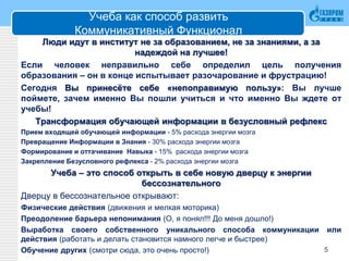 Учеба как способ развить
Коммуникативный Функционал
Люди идут в институт не за образованием, не за знаниями, а за
надеждой на лучшее!
Если человек неправильно себе определил цель получения
образования – он в конце испытывает разочарование и фрустрацию!
Сегодня Вы принесёте себе «непоправимую пользу»: Вы лучше
поймете, зачем именно Вы пошли учиться и что именно Вы ждете от
учебы!
Трансформация обучающей информации в безусловный рефлекс
Прием входящей обучающей информации - 5% расхода энергии мозга
Превращение Информации в Знания - 30% расхода энергии мозга
Формирование и оттачивание Навыка - 15% расхода энергии мозга
Закрепление Безусловного рефлекса - 2% расхода энергии мозга
Учеба – это способ открыть в себе новую дверцу к энергии
бессознательного
Дверцу в бессознательное открывают:
Физические действия (движения и мелкая моторика)
Преодоление барьера непонимания (О, я понял!!! До меня дошло!)
Выработка своего собственного уникального способа коммуникации или
действия (работать и делать становится намного легче и быстрее)
Обучение других (смотри сюда, это очень просто!) 5
 