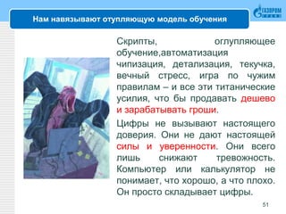 Нам навязывают отупляющую модель обучения
Скрипты, оглупляющее
обучение,автоматизация
чипизация, детализация, текучка,
вечный стресс, игра по чужим
правилам – и все эти титанические
усилия, что бы продавать дешево
и зарабатывать гроши.
Цифры не вызывают настоящего
доверия. Они не дают настоящей
силы и уверенности. Они всего
лишь снижают тревожность.
Компьютер или калькулятор не
понимает, что хорошо, а что плохо.
Он просто складывает цифры.
51
 