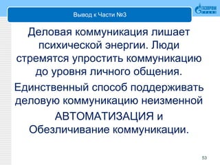 Вывод к Части №3
Деловая коммуникация лишает
психической энергии. Люди
стремятся упростить коммуникацию
до уровня личного общения.
Единственный способ поддерживать
деловую коммуникацию неизменной
АВТОМАТИЗАЦИЯ и
Обезличивание коммуникации.
53
 