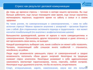 Стресс как результат деловой коммуникации
До поры до времени стрессы – топливо в моторе вашего организма. Вы еще
больше работаете, еще лучше планируете свое время, еще лучше научаетесь
мотивировать персонал, выделяете время на заботу о семье и о своем
здоровье.
Но такие усилия, по самоорганизации и самоограничению, – сами по себе
источник стресса! Можно провести аналогию с аллергией – организм борется
сам с собой. Для сторонников системного подхода и трудоголиков – все может
кончится психбольницей (по аналогии с анафилактическим шоком)
Большинство руководителей, далеки от идеала в части самодисциплины и
самоограничения. Организовать других получается хорошо и даже отлично, а
вот организовать свою жизнь, не выходит.
Каждый руководитель выбирает сам, какие слабости он может себе позволить.
Человек, позволяющий себе слишком много слабостей – становится,
неизбежно, их рабом.
Люди ищут возможности уменьшить стресс от самоограничений и заодно
возможность пополнить «баки души» энергией. Некоторые по традиции
снимают стресс алкоголем. Некоторые развивают в себе адреналиновую
зависимость (мотоспорт парапланеризм, гонки, стрельба, любой экстрим).
Некоторые ищут душевного участия, что бы их жалели, сочувствовали.
Спорт, иглоукалывание, карате, самопознание, коучи все это попытки56
 