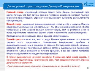 Долгосрочный стресс разрушает Деловую Коммуникацию
Главный стресс– стеклянный потолок сверху (член банды, получивший свое
место, потому, что был другом важного человека; акционер, который получил
бизнес по приватизации). Стресс от не возможности выстроить результативную
коммуникацию.
Второй стресс – сравнение внешних признаков успеха у себя и у других. Причем
наша память и мышление избирательны – мы обычно сравниваем себя с более
успешными: у них машина больше, кабинет круче, дом на рублевке, а не на
истре. В результате негативной оценки стресс и понижение своей самооценки.
Помещение себя в «плохую» роль в деловой коммуникации.
Третий стресс – всем от вас, чего то надо. Причем нужно именно того, что вам
труднее всего предоставить. Начальникам (акционерам) прибыли и
дивидендов, выше, чем в среднем по отрасли. Сотрудникам премий, отпусков,
развития, обучения. Контрольным органам взяток и одновременно правильной
отчетности. Семье внимания и личного времени, а вы все время пытаетесь
откупиться деньгами: «я же для вас надрываюсь!»
В голове руководителя начинает свербить: Я всем все, Мне никто ничего. И
начинается подсчет обид, накручивание себя. Рост раздражительности, стресса,
депрессивные состояния.
«Просители» насильно переводят коммуникацию из деловой в личную!
57
 