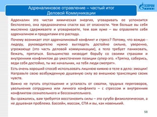 Адреналиновое отравление – частый итог
Деловой Коммуникации
Адреналин это чистая химическая энергия, уговаривать ее успокоится
бесполезно, она предназначена спасти вас от опасности. Чем больше вы себя
мысленно сдерживаете и уговариваете, тем вам хуже – вы отравляете себя
адреналином и продуктами его распада.
Почему возникает этот адреналиновый конфликт и стресс? Потому, что вождю -
лидеру, руководителю нужно выглядеть достойно сильно, уверенно,
угрожающе (это часть деловой коммуникации), а тело требует паниковать,
бежать, прятаться. Большинство низводит борьбу со своими страхами и
внутренним конфликтом до ужесточения позиции супер-эго. «Тряпка, соберись,
веди себя достойно, ты же начальник, на тебя люди смотрят».
Есть очень хороший способ использовать лишнюю химию в теле в дело: эмоции!
Направьте свою возбужденную душевную силу во внешнюю трансляцию своих
чувств.
Важно не путать опустошение и усталость от схватки, трудных переговоров,
увольнения сотрудника или личного конфликта – с стрессом и внутренним
конфликтом сознательного и бессознательного.
Вы сражались, вам требуется восстановить силы – это сугубо физиологическая, а
не душевная проблема. Бассейн, массаж, СПА и вы, как новенький.
58
 