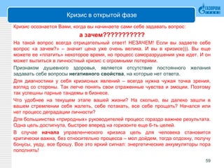Кризис в открытой фазе
Кризис осознается Вами, когда вы начинаете сами себе задавать вопрос:
а зачем???????????
На такой вопрос всегда отрицательный ответ! НЕЗАЧЕМ! Если вы задаете себе
вопрос «а зачем?» – значит цена уже очень велика. И вы в кризисе))). Вы еще
можете ее «платить» некоторое время, но процесс саморазрушения уже идет. И он
может вылиться в личностный кризис с огромными потерями.
Признаком душевного здоровья, является отсутствие постоянного желания
задавать себе вопросы негативного свойства, на которые нет ответа.
Для диагностики у себя кризисных явлений – всегда нужна чужая точка зрения,
взгляд со стороны. Так легче понять свои отраженные чувства и эмоции. Поэтому
так успешны парные тандемы в бизнесе.
Что удобнее на текущем этапе вашей жизни? На сколько, вы далеко зашли в
вашем стремлении себя жалеть, себе потакать, все себе прощать? Начался или
нет процесс деградации личности?
Для большинства «природных» руководителей процесс гораздо важнее результата.
Одна цель достигнута, быстрее вперед на горизонте еще 6-ть целей.
В случае начала управленческого кризиса цель для человека становится
критически важна, без относительно процесса – мол дойдем, тогда отдохну, получу
бонусы, уеду, все брошу. Все это яркий сигнал: энергетические аккумуляторы пора
пополнять!
59
 