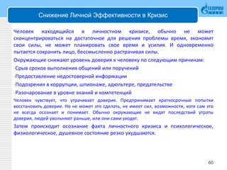 Снижение Личной Эффективности в Кризис
Человек находящийся в личностном кризисе, обычно не может
сконцентрироваться на достаточное для решения проблемы время, экономит
свои силы, не может планировать свое время и усилия. И одновременно
пытается сохранить лицо, бессмысленно растрачивая силы.
Окружающие снижают уровень доверия к человеку по следующим причинам:
-Срыв сроков выполнения общений или поручений
-Предоставление недостоверной информации
-Подозрения в коррупции, шпионаже, адюльтере, предательстве
-Разочарование в уровне знаний и компетенций
Человек чувствует, что утрачивает доверие. Предпринимает краткосрочные попытки
восстановить доверие. Но не может это сделать, не имеет сил, возможности, хотя сам это
не всегда осознает и понимает. Обычно окружающие не видят последствий утраты
доверия, людей увольняют раньше, или они сами уходят.
Затем происходит осознание факта личностного кризиса и психологическое,
физиологическое, душевное состояние резко ухудшаются.
60
 