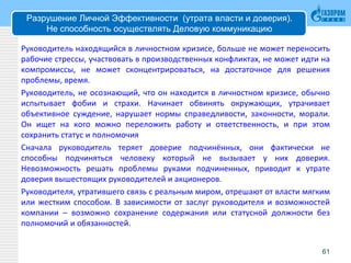 Разрушение Личной Эффективности (утрата власти и доверия).
Не способность осуществлять Деловую коммуникацию
Руководитель находящийся в личностном кризисе, больше не может переносить
рабочие стрессы, участвовать в производственных конфликтах, не может идти на
компромиссы, не может сконцентрироваться, на достаточное для решения
проблемы, время.
Руководитель, не осознающий, что он находится в личностном кризисе, обычно
испытывает фобии и страхи. Начинает обвинять окружающих, утрачивает
объективное суждение, нарушает нормы справедливости, законности, морали.
Он ищет на кого можно переложить работу и ответственность, и при этом
сохранить статус и полномочия
Сначала руководитель теряет доверие подчинённых, они фактически не
способны подчиняться человеку который не вызывает у них доверия.
Невозможность решать проблемы руками подчиненных, приводит к утрате
доверия вышестоящих руководителей и акционеров.
Руководителя, утратившего связь с реальным миром, отрешают от власти мягким
или жестким способом. В зависимости от заслуг руководителя и возможностей
компании – возможно сохранение содержания или статусной должности без
полномочий и обязанностей.
61
 
