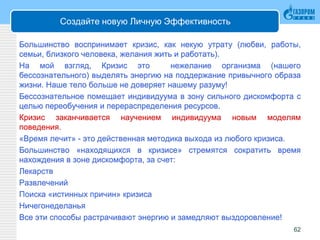 Создайте новую Личную Эффективность
Большинство воспринимает кризис, как некую утрату (любви, работы,
семьи, близкого человека, желания жить и работать).
На мой взгляд, Кризис это нежелание организма (нашего
бессознательного) выделять энергию на поддержание привычного образа
жизни. Наше тело больше не доверяет нашему разуму!
Бессознательное помещает индивидуума в зону сильного дискомфорта с
целью переобучения и перераспределения ресурсов.
Кризис заканчивается научением индивидуума новым моделям
поведения.
«Время лечит» - это действенная методика выхода из любого кризиса.
Большинство «находящихся в кризисе» стремятся сократить время
нахождения в зоне дискомфорта, за счет:
Лекарств
Развлечений
Поиска «истинных причин» кризиса
Ничегонеделанья
Все эти способы растрачивают энергию и замедляют выздоровление!
62
 