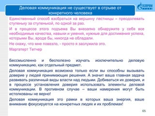 Деловая коммуникация не существует в отрыве от
конкретного человека
Единственный способ взобраться на вершину лестницы – преодолевать
ступеньку за ступенькой, по одной за раз.
И в процессе этого подъема Вы внезапно обнаружите у себя все
необходимые качества, навыки и умения, нужные для достижения успеха,
которыми Вы, вроде бы, никогда не обладали.
Не скажу, что мне повезло, - просто я заслужила это.
Маргатерт Тетчер
Бессмысленно и бесполезно изучать исключительно деловую
коммуникацию, как отдельный предмет.
Деловая коммуникация возможна только если вы способны вызывать
доверие у людей принимающих решения. А значит ваша главная задача
развивать различный виды власти над людьми. Добиваться их доверия, и
в процессе установления доверия использовать элементы деловой
коммуникации. В противном случае – ваши намерения могут быть
истолкованы не верно!
Деловая коммуникация это рамки в которых ваша энергия, ваше
внимание фокусируется на конкретных людях и их проблемах!
65
 