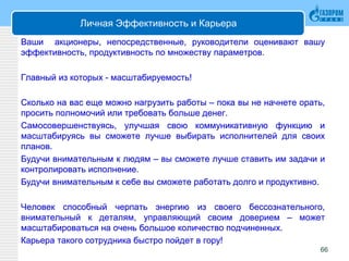 Личная Эффективность и Карьера
Ваши акционеры, непосредственные, руководители оценивают вашу
эффективность, продуктивность по множеству параметров.
Главный из которых - масштабируемость!
Сколько на вас еще можно нагрузить работы – пока вы не начнете орать,
просить полномочий или требовать больше денег.
Самосовершенствуясь, улучшая свою коммуникативную функцию и
масштабируясь вы сможете лучше выбирать исполнителей для своих
планов.
Будучи внимательным к людям – вы сможете лучше ставить им задачи и
контролировать исполнение.
Будучи внимательным к себе вы сможете работать долго и продуктивно.
Человек способный черпать энергию из своего бессознательного,
внимательный к деталям, управляющий своим доверием – может
масштабироваться на очень большое количество подчиненных.
Карьера такого сотрудника быстро пойдет в гору!
66
 