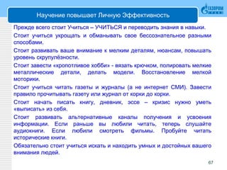 Научение повышает Личную Эффективность
Прежде всего стоит Учиться – УЧИТЬСЯ и переводить знания в навыки.
Стоит учиться укрощать и обманывать свое бессознательное разными
способами.
Стоит развивать ваше внимание к мелким деталям, нюансам, повышать
уровень скрупулёзности.
Стоит завести «кропотливое хобби» - вязать крючком, полировать мелкие
металлические детали, делать модели. Восстановление мелкой
моторики.
Стоит учиться читать газеты и журналы (а не интернет СМИ). Завести
правило прочитывать газету или журнал от корки до корки.
Стоит начать писать книгу, дневник, эссе – кризис нужно уметь
«выписать» из себя.
Стоит развивать альтернативные каналы получения и усвоения
информации. Если раньше вы любили читать, теперь слушайте
аудиокниги. Если любили смотреть фильмы. Пробуйте читать
исторические книги.
Обязательно стоит учиться искать и находить умных и достойных вашего
внимания людей.
67
 